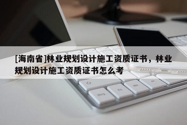 [海南省]林業規劃設計施工資質證書，林業規劃設計施工資質證書怎么考