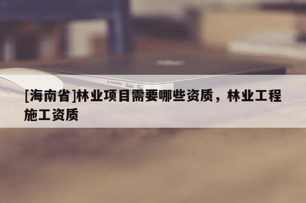 [海南省]林業(yè)項(xiàng)目需要哪些資質(zhì)，林業(yè)工程施工資質(zhì)