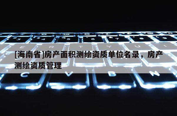 [海南省]房產(chǎn)面積測(cè)繪資質(zhì)單位名錄，房產(chǎn)測(cè)繪資質(zhì)管理