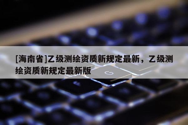 [海南省]乙級測繪資質新規定最新，乙級測繪資質新規定最新版