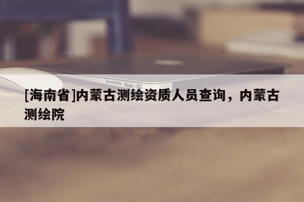 [海南省]內(nèi)蒙古測(cè)繪資質(zhì)人員查詢，內(nèi)蒙古測(cè)繪院