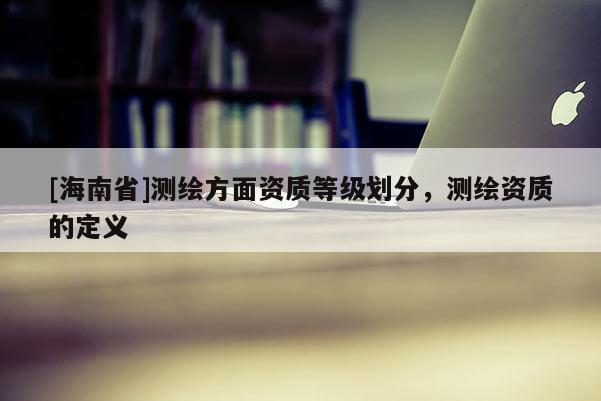 [海南省]測繪方面資質等級劃分，測繪資質的定義