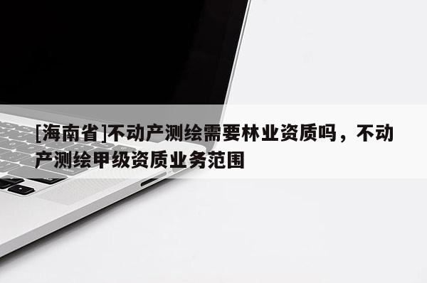 [海南省]不動產測繪需要林業資質嗎，不動產測繪甲級資質業務范圍