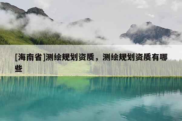 [海南省]測(cè)繪規(guī)劃資質(zhì)，測(cè)繪規(guī)劃資質(zhì)有哪些