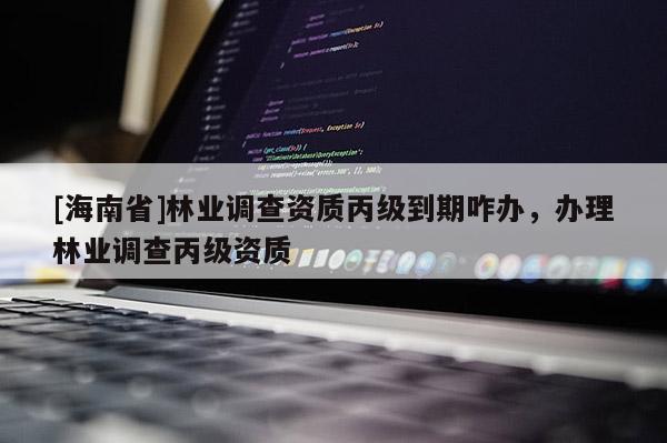 [海南省]林業調查資質丙級到期咋辦，辦理林業調查丙級資質