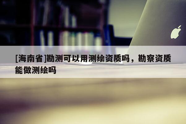 [海南省]勘測可以用測繪資質嗎，勘察資質能做測繪嗎