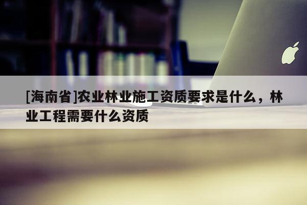 [海南省]農(nóng)業(yè)林業(yè)施工資質(zhì)要求是什么，林業(yè)工程需要什么資質(zhì)