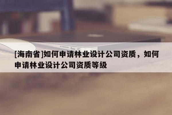 [海南省]如何申請林業設計公司資質，如何申請林業設計公司資質等級