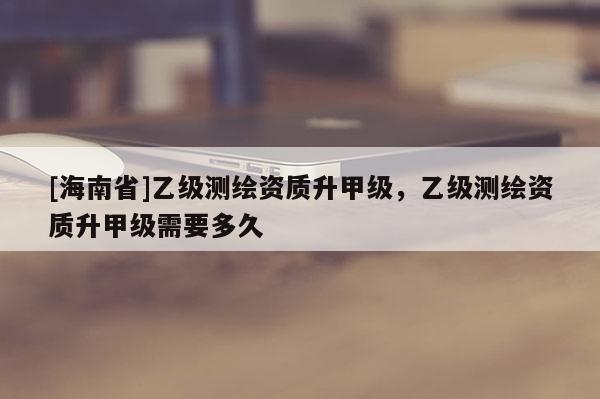 [海南省]乙級測繪資質(zhì)升甲級，乙級測繪資質(zhì)升甲級需要多久