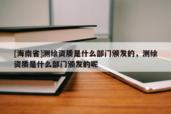 [海南省]測繪資質是什么部門頒發的，測繪資質是什么部門頒發的呢