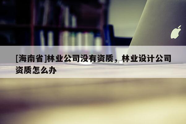 [海南省]林業(yè)公司沒有資質(zhì)，林業(yè)設(shè)計(jì)公司資質(zhì)怎么辦
