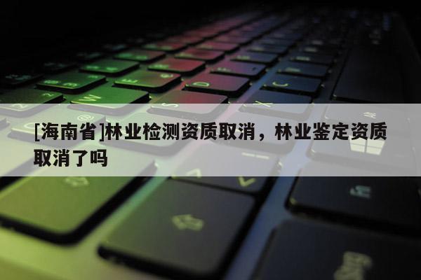 [海南省]林業(yè)檢測資質(zhì)取消，林業(yè)鑒定資質(zhì)取消了嗎