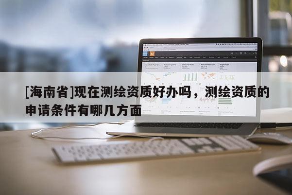 [海南省]現在測繪資質好辦嗎，測繪資質的申請條件有哪幾方面