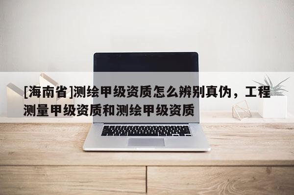 [海南省]測繪甲級資質怎么辨別真偽，工程測量甲級資質和測繪甲級資質