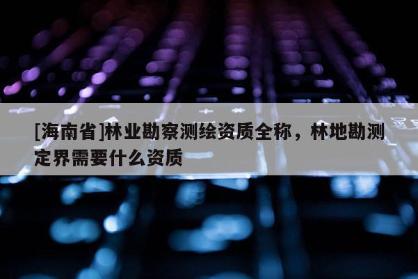 [海南省]林業(yè)勘察測(cè)繪資質(zhì)全稱，林地勘測(cè)定界需要什么資質(zhì)
