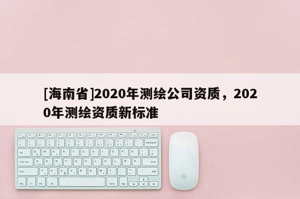 [海南省]2020年測(cè)繪公司資質(zhì)，2020年測(cè)繪資質(zhì)新標(biāo)準(zhǔn)