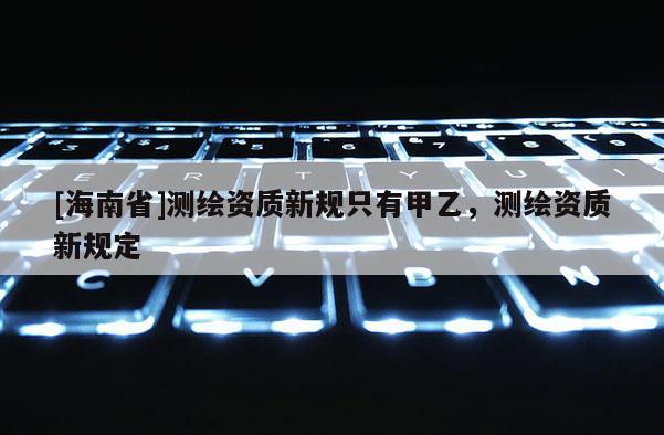 [海南省]測繪資質新規只有甲乙，測繪資質新規定