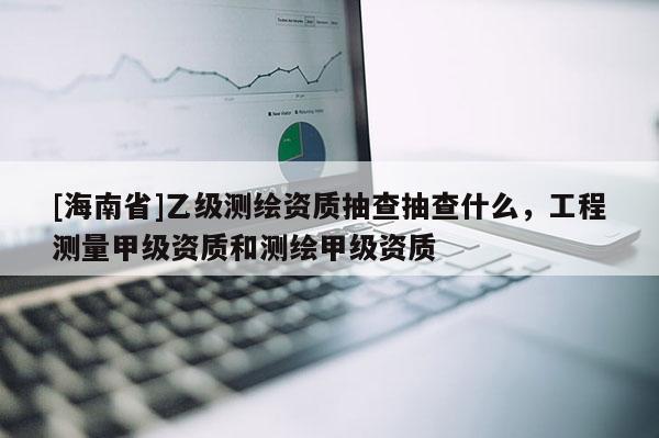 [海南省]乙級測繪資質抽查抽查什么，工程測量甲級資質和測繪甲級資質