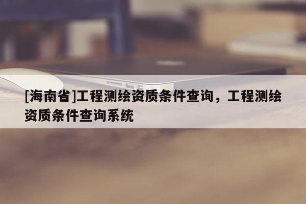 [海南省]工程測繪資質條件查詢，工程測繪資質條件查詢系統