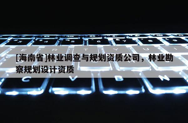 [海南省]林業(yè)調(diào)查與規(guī)劃資質(zhì)公司，林業(yè)勘察規(guī)劃設(shè)計(jì)資質(zhì)