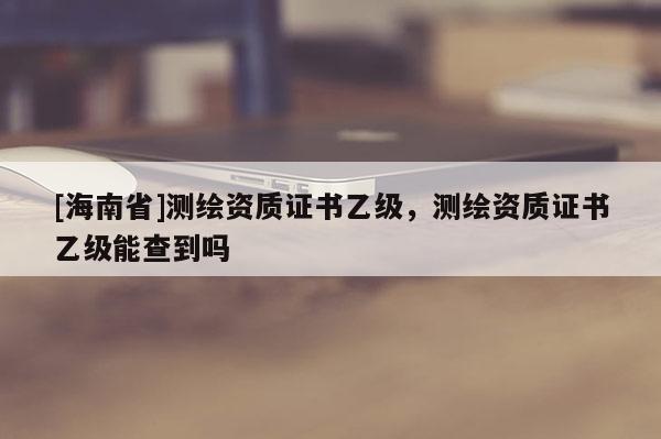 [海南省]測繪資質(zhì)證書乙級(jí)，測繪資質(zhì)證書乙級(jí)能查到嗎