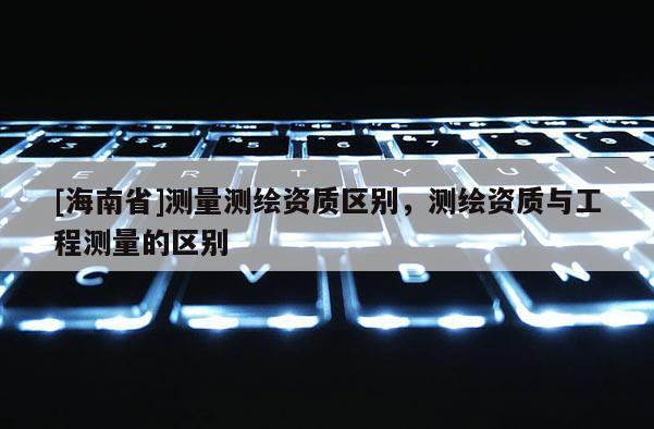 [海南省]測量測繪資質區別，測繪資質與工程測量的區別