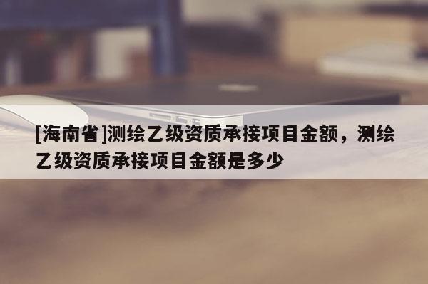 [海南省]測繪乙級資質(zhì)承接項目金額，測繪乙級資質(zhì)承接項目金額是多少