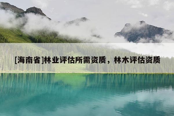 [海南省]林業(yè)評估所需資質(zhì)，林木評估資質(zhì)