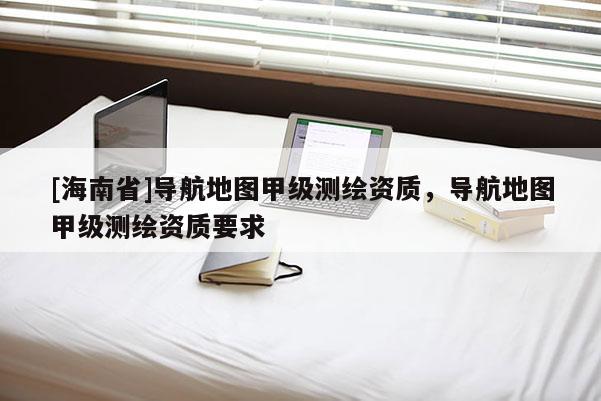 [海南省]導(dǎo)航地圖甲級測繪資質(zhì)，導(dǎo)航地圖甲級測繪資質(zhì)要求