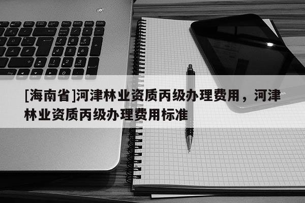 [海南省]河津林業資質丙級辦理費用，河津林業資質丙級辦理費用標準