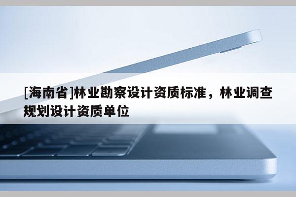 [海南省]林業(yè)勘察設(shè)計(jì)資質(zhì)標(biāo)準(zhǔn)，林業(yè)調(diào)查規(guī)劃設(shè)計(jì)資質(zhì)單位