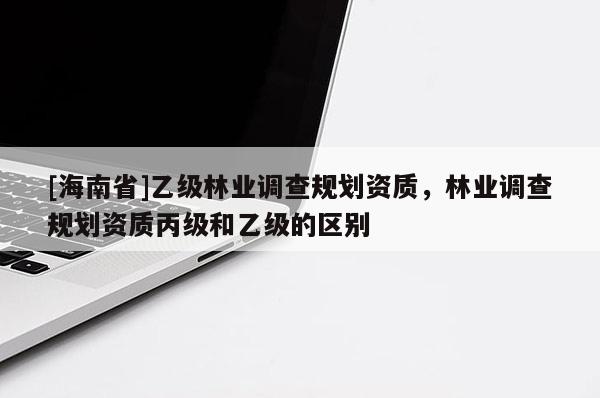 [海南省]乙級(jí)林業(yè)調(diào)查規(guī)劃資質(zhì)，林業(yè)調(diào)查規(guī)劃資質(zhì)丙級(jí)和乙級(jí)的區(qū)別