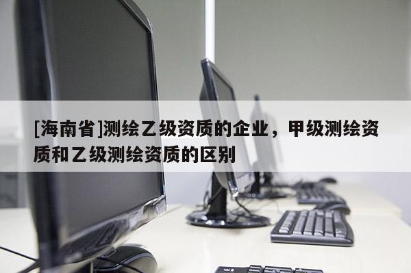 [海南省]測繪乙級資質(zhì)的企業(yè)，甲級測繪資質(zhì)和乙級測繪資質(zhì)的區(qū)別