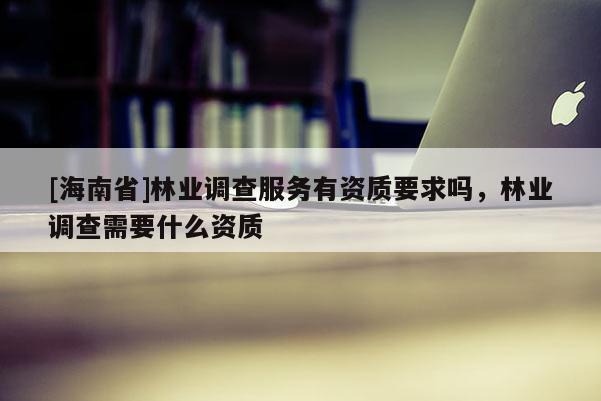[海南省]林業調查服務有資質要求嗎，林業調查需要什么資質