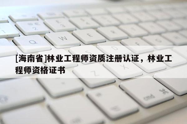 [海南省]林業工程師資質注冊認證，林業工程師資格證書