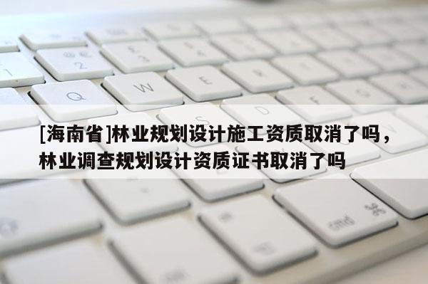 [海南省]林業規劃設計施工資質取消了嗎，林業調查規劃設計資質證書取消了嗎