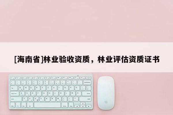 [海南省]林業(yè)驗收資質(zhì)，林業(yè)評估資質(zhì)證書