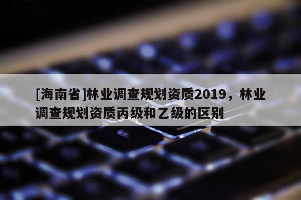 [海南省]林業(yè)調(diào)查規(guī)劃資質(zhì)2019，林業(yè)調(diào)查規(guī)劃資質(zhì)丙級和乙級的區(qū)別