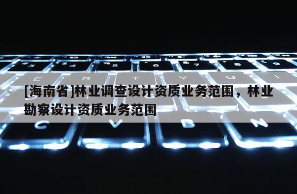 [海南省]林業調查設計資質業務范圍，林業勘察設計資質業務范圍