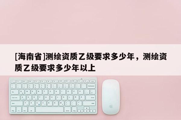 [海南省]測繪資質乙級要求多少年，測繪資質乙級要求多少年以上