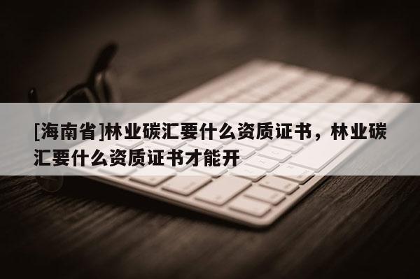 [海南省]林業碳匯要什么資質證書，林業碳匯要什么資質證書才能開