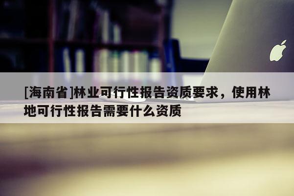[海南省]林業可行性報告資質要求，使用林地可行性報告需要什么資質