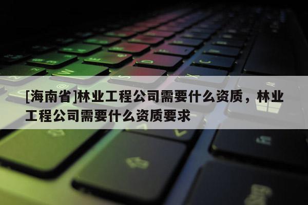 [海南省]林業工程公司需要什么資質，林業工程公司需要什么資質要求