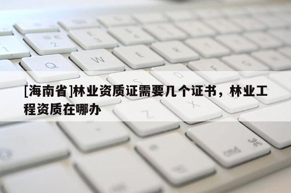 [海南省]林業(yè)資質(zhì)證需要幾個(gè)證書，林業(yè)工程資質(zhì)在哪辦