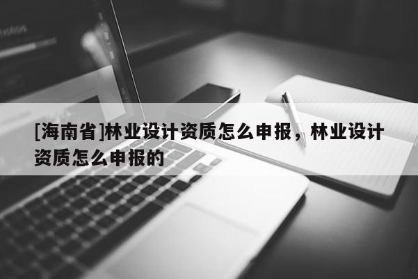 [海南省]林業設計資質怎么申報，林業設計資質怎么申報的