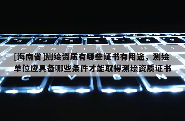 [海南省]測繪資質有哪些證書有用途，測繪單位應具備哪些條件才能取得測繪資質證書
