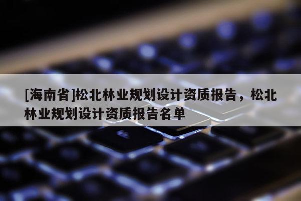 [海南省]松北林業規劃設計資質報告，松北林業規劃設計資質報告名單