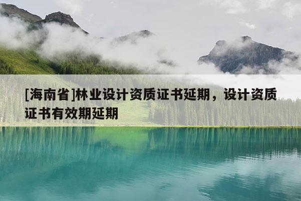 [海南省]林業設計資質證書延期，設計資質證書有效期延期