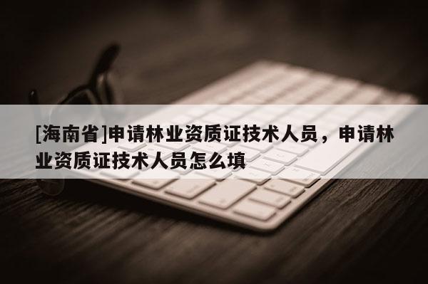 [海南省]申請林業(yè)資質(zhì)證技術(shù)人員，申請林業(yè)資質(zhì)證技術(shù)人員怎么填