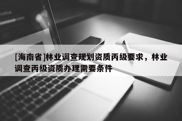 [海南省]林業(yè)調(diào)查規(guī)劃資質(zhì)丙級要求，林業(yè)調(diào)查丙級資質(zhì)辦理需要條件